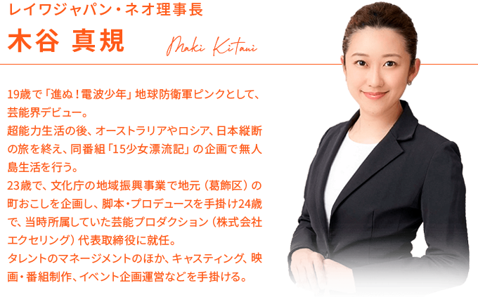 レイワジャパン・ネオ理事長:木谷 真規/19歳で「進ぬ！電波少年」地球防衛軍ピンクとして、芸能界デビュー。超能力生活の後、オーストラリアやロシア、日本縦断の旅を終え、同番組「15少女漂流記」の企画で無人島生活を行う。23歳で、文化庁の地域振興事業で地元（葛飾区）の町おこしを企画し、脚本・プロデュースを手掛け24歳で、当時所属していた芸能プロダクション（株式会社エクセリング）代表取締役に就任。タレントのマネージメントのほか、キャスティング、映画・番組制作、イベント企画運営などを手掛ける。