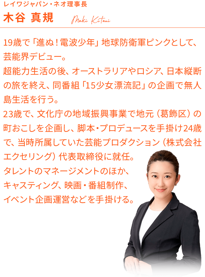 レイワジャパン・ネオ理事長:木谷 真規/19歳で「進ぬ！電波少年」地球防衛軍ピンクとして、芸能界デビュー。超能力生活の後、オーストラリアやロシア、日本縦断の旅を終え、同番組「15少女漂流記」の企画で無人島生活を行う。23歳で、文化庁の地域振興事業で地元（葛飾区）の町おこしを企画し、脚本・プロデュースを手掛け24歳で、当時所属していた芸能プロダクション（株式会社エクセリング）代表取締役に就任。タレントのマネージメントのほか、キャスティング、映画・番組制作、イベント企画運営などを手掛ける。