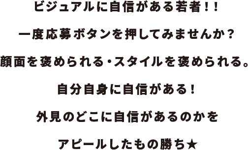 ビジュアルに自信がある若者！！一度応募ボタンを押してみませんか？顔面を褒められる・スタイルを褒められる。自分自身に自信がある！外見のどこに自信があるのかをアピールしたもの勝ち★