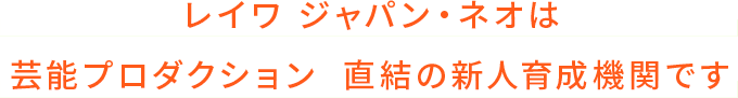 レイワ ジャパン・ネオは芸能プロダクション  直結の新人育成機関です