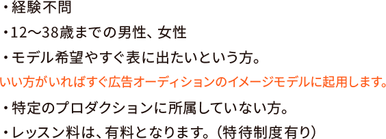 ・経験不問・12〜38歳までの男性、女性・モデル希望やすぐ表に出たいという方。いい方がいればすぐ広告オーディションのイメージモデルに起用します。・特定のプロダクションに所属していない方。・レッスン料は、有料となります。（特待制度有り）