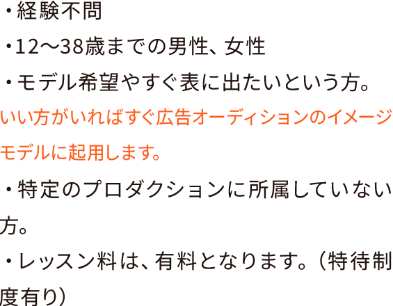 ・経験不問・12〜38歳までの男性、女性・モデル希望やすぐ表に出たいという方。いい方がいればすぐ広告オーディションのイメージモデルに起用します。・特定のプロダクションに所属していない方。・レッスン料は、有料となります。（特待制度有り）