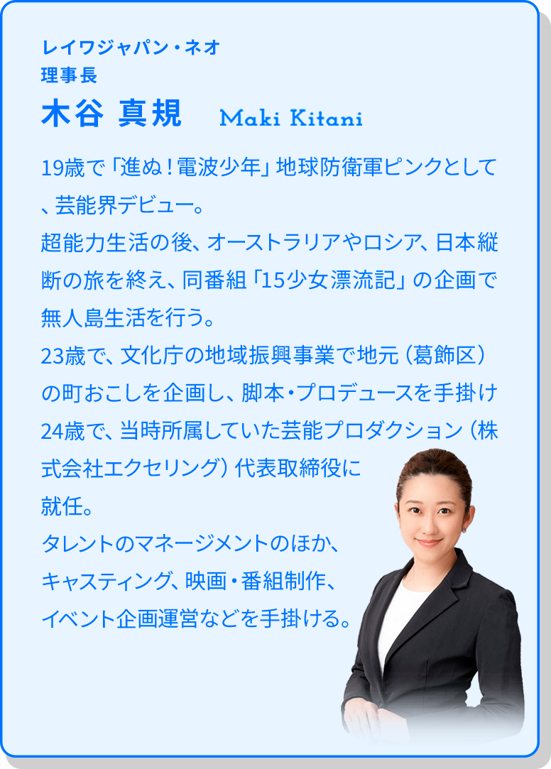 レイワジャパン・ネオ/理事長:木谷 真規 19歳で「進ぬ！電波少年」地球防衛軍ピンクとして、芸能界デビュー。超能力生活の後、オーストラリアやロシア、日本縦断の旅を終え、同番組「15少女漂流記」の企画で無人島生活を行う。23歳で、文化庁の地域振興事業で地元（葛飾区）の町おこしを企画し、脚本・プロデュースを手掛け24歳で、当時所属していた芸能プロダクション（株式会社エクセリング）代表取締役に就任。タレントのマネージメントのほか、キャスティング、映画・番組制作、イベント企画運営などを手掛ける。