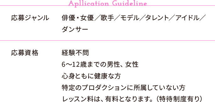 【Apllication Guideline】応募ジャンル:俳優・女優／歌手／モデル／タレント／アイドル／ダンサー、応募資格:経験不問・6〜12歳までの男性、女性・心身ともに健康な方・特定のプロダクションに所属していない方・レッスン料は、有料となります。（特待制度有り）