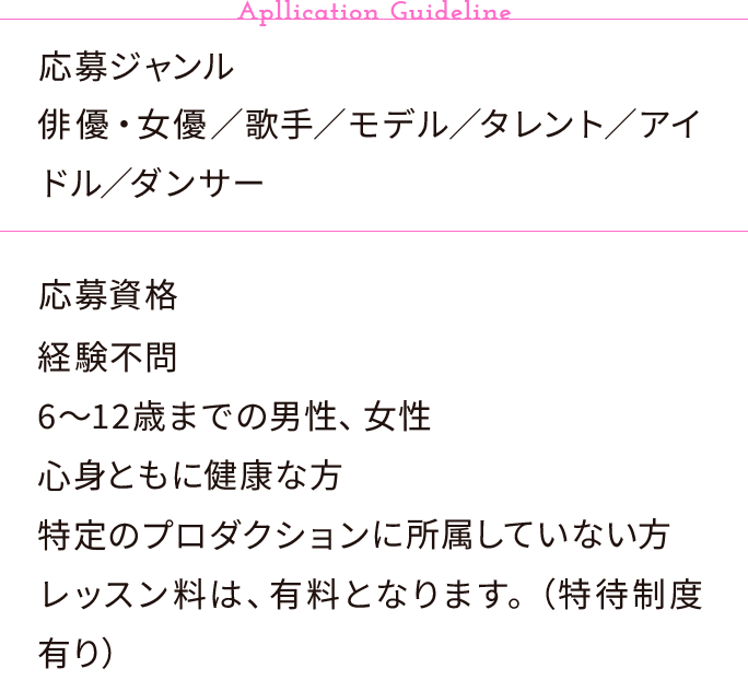 【Apllication Guideline】応募ジャンル:俳優・女優／歌手／モデル／タレント／アイドル／ダンサー、応募資格:経験不問・6〜12歳までの男性、女性・心身ともに健康な方・特定のプロダクションに所属していない方・レッスン料は、有料となります。（特待制度有り）