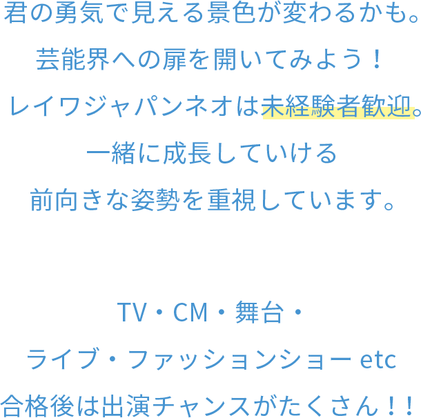 君の勇気で見える景色が変わるかも。芸能界への扉を開いてみよう！レイワジャパンネオは未経験者歓迎。一緒に成長していける前向きな姿勢を重視しています。TV・CM・舞台・ライブ・ファッションショー etc合格後は出演チャンスがたくさん！！