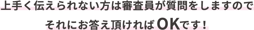 上手く伝えられない方は審査員が質問をしますのでそれにお答え頂ければOKです！