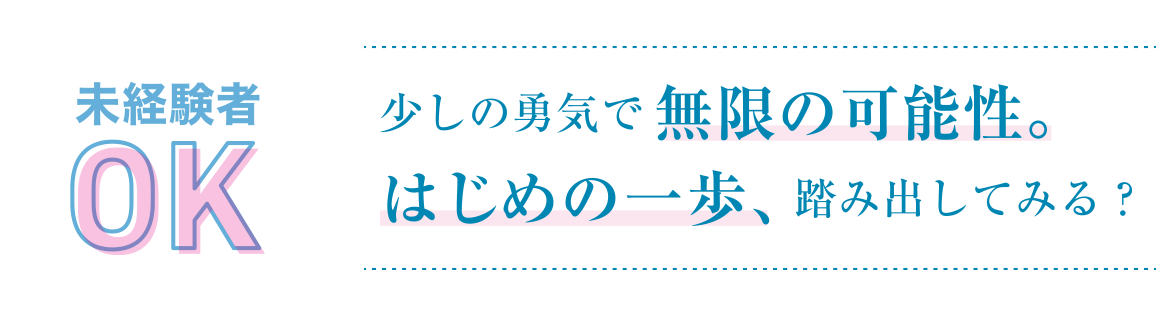 未経験者OK 少しの勇気で無限の可能性。はじめての一歩、踏み出してみる？