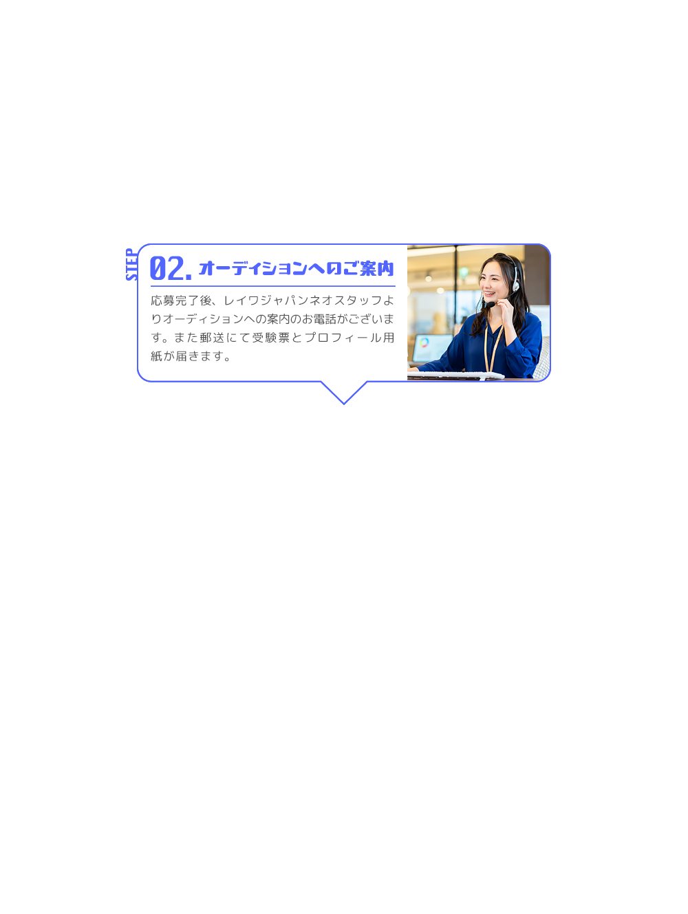 STEP 02. オーディションへのご案内 応募完了後、レイワジャパンネオスタッフよりオーディションへの案内のお電話がございます。また郵送にて受験票とプロフィール用紙が届きます。