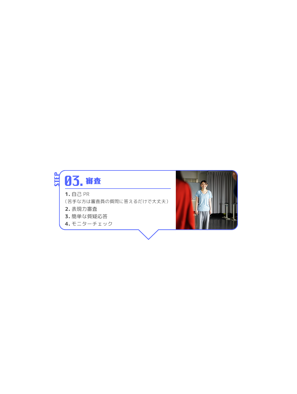 STEP 03. 審査 1.自己PR （苦手な方は審査員の質問に答えるだけで大丈夫） 2.表現力審査 3.簡単な質疑応答 4.モニターチェック