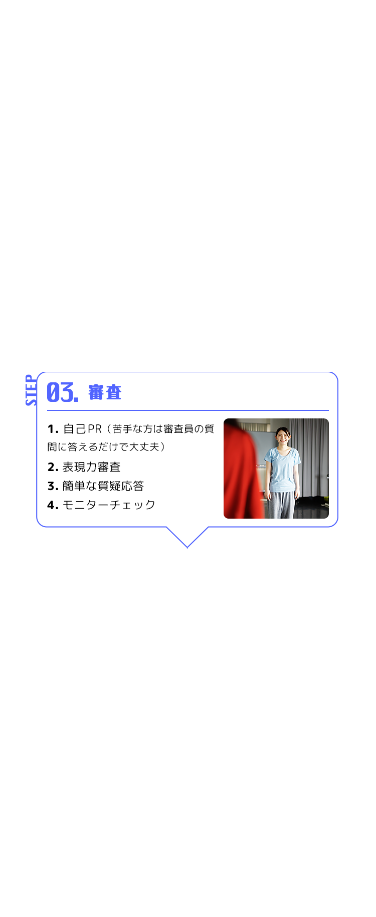 STEP 03. 審査 1.自己PR （苦手な方は審査員の質問に答えるだけで大丈夫） 2.表現力審査 3.簡単な質疑応答 4.モニターチェック