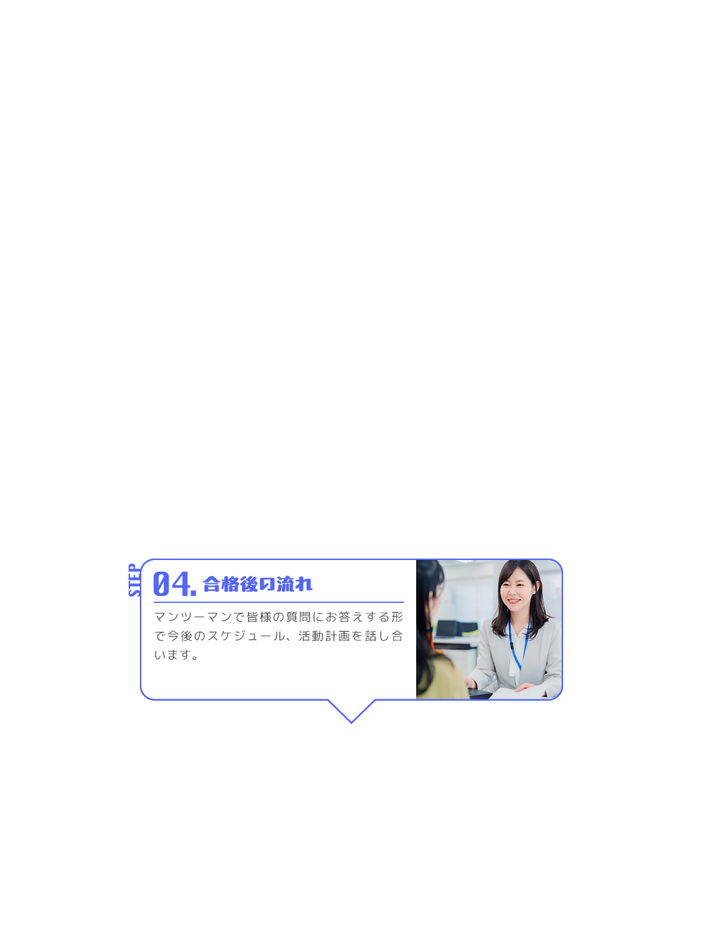 STEP 04. 合格後の流れ マンツーマンで皆様の質問にお答えする形で今後のスケジュール、活動計画を話し合います。
