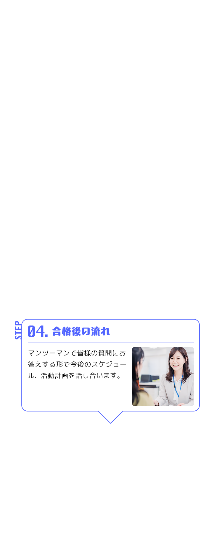 STEP 04. 合格後の流れ マンツーマンで皆様の質問にお答えする形で今後のスケジュール、活動計画を話し合います。