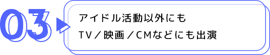 03 アイドル活動以外にもTV／映画／CMなどにも出演
