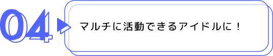 04 マルチに活動できるアイドルに！